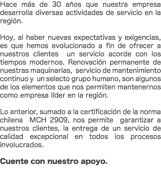 Hace más de 30 años que nuestra empresa desarrolla diversas actividades de servicio en la región. Hoy, al haber nuevas expectativas y exigencias, es que hemos evolucionado a fin de ofrecer a nuestros clientes un servicio acorde con los tiempos modernos. Renovación permanente de nuestras maquinarias, servicio de mantenimiento continuo y un selecto grupo humano, son algunos de los elementos que nos permiten mantenernos como empresa líder en la región. Lo anterior, sumado a la certificación de la norma chilena MCH 2909, nos permite garantizar a nuestros clientes, la entrega de un servicio de calidad excepcional en todos los procesos involucrados. Cuente con nuestro apoyo. 